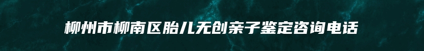 柳州市柳南区胎儿无创亲子鉴定咨询电话