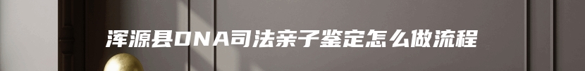 浑源县DNA司法亲子鉴定怎么做流程