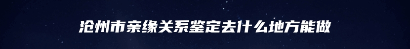 沧州市亲缘关系鉴定去什么地方能做
