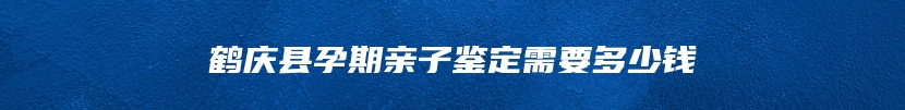 鹤庆县孕期亲子鉴定需要多少钱