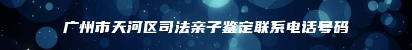 广州市天河区司法亲子鉴定联系电话号码