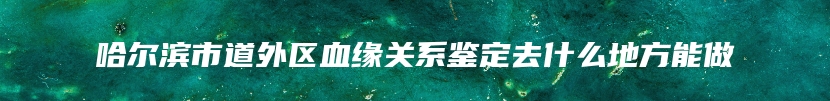 哈尔滨市道外区血缘关系鉴定去什么地方能做