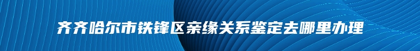 齐齐哈尔市铁锋区亲缘关系鉴定去哪里办理