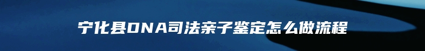 宁化县DNA司法亲子鉴定怎么做流程