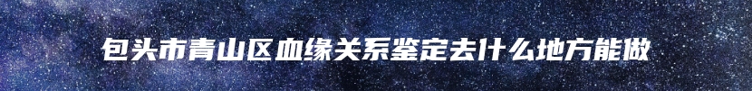 包头市青山区血缘关系鉴定去什么地方能做