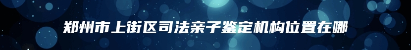 郑州市上街区司法亲子鉴定机构位置在哪