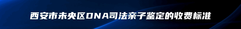 西安市未央区DNA司法亲子鉴定的收费标准