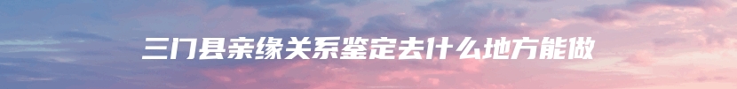 三门县亲缘关系鉴定去什么地方能做