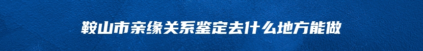 鞍山市亲缘关系鉴定去什么地方能做