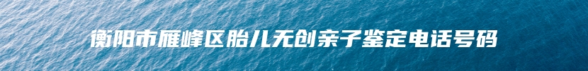 衡阳市雁峰区胎儿无创亲子鉴定电话号码