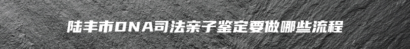 陆丰市DNA司法亲子鉴定要做哪些流程