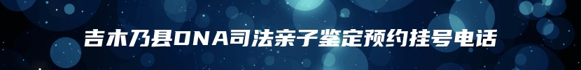 吉木乃县DNA司法亲子鉴定预约挂号电话