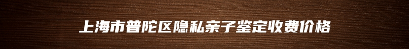 上海市普陀区隐私亲子鉴定收费价格