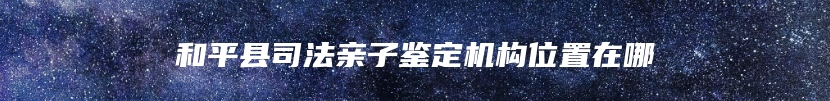 和平县司法亲子鉴定机构位置在哪