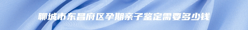 聊城市东昌府区孕期亲子鉴定需要多少钱
