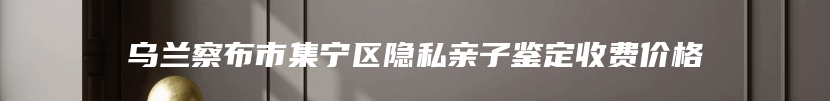 乌兰察布市集宁区隐私亲子鉴定收费价格