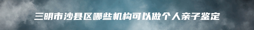 三明市沙县区哪些机构可以做个人亲子鉴定