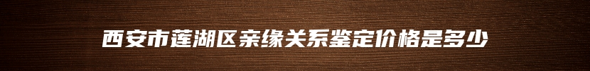 西安市莲湖区亲缘关系鉴定价格是多少