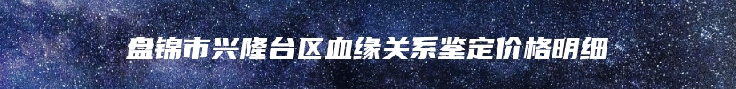 盘锦市兴隆台区血缘关系鉴定价格明细