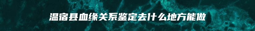 温宿县血缘关系鉴定去什么地方能做