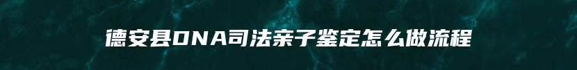 德安县DNA司法亲子鉴定怎么做流程