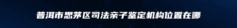 普洱市思茅区司法亲子鉴定机构位置在哪