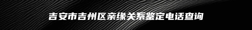 吉安市吉州区亲缘关系鉴定电话查询