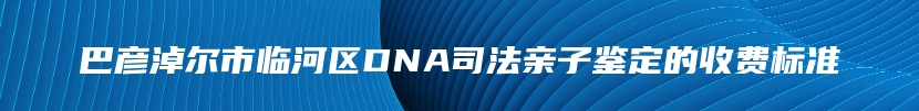 巴彦淖尔市临河区DNA司法亲子鉴定的收费标准