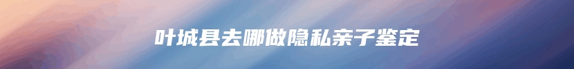 叶城县去哪做隐私亲子鉴定