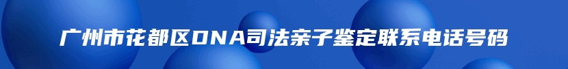 广州市花都区DNA司法亲子鉴定联系电话号码