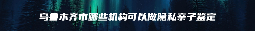 乌鲁木齐市哪些机构可以做隐私亲子鉴定