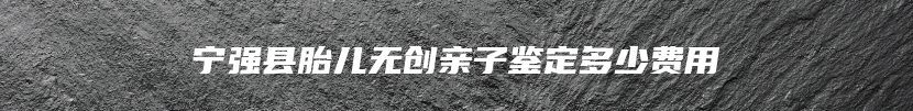 宁强县胎儿无创亲子鉴定多少费用