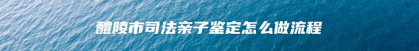 醴陵市司法亲子鉴定怎么做流程