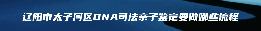 辽阳市太子河区DNA司法亲子鉴定要做哪些流程