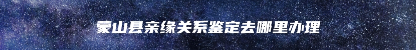蒙山县亲缘关系鉴定去哪里办理