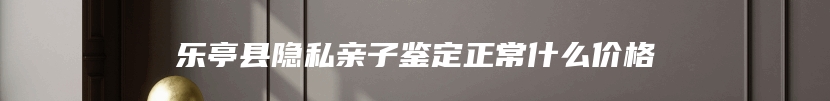 乐亭县隐私亲子鉴定正常什么价格