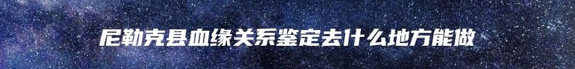尼勒克县血缘关系鉴定去什么地方能做