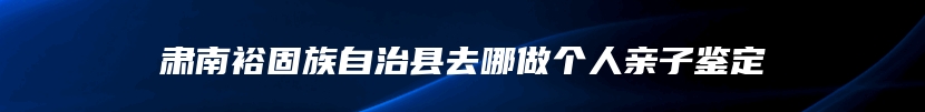 肃南裕固族自治县去哪做个人亲子鉴定