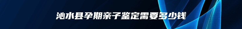 沁水县孕期亲子鉴定需要多少钱