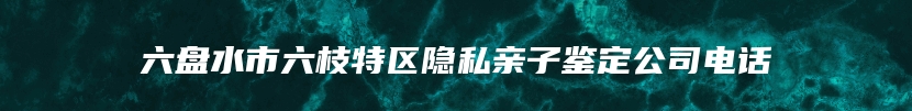 六盘水市六枝特区隐私亲子鉴定公司电话