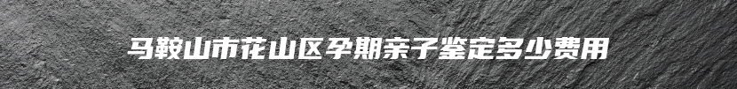 马鞍山市花山区孕期亲子鉴定多少费用