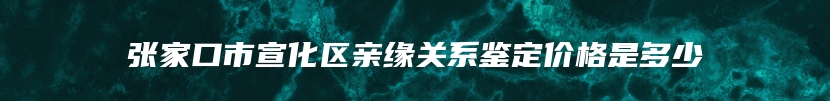 张家口市宣化区亲缘关系鉴定价格是多少