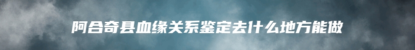 阿合奇县血缘关系鉴定去什么地方能做