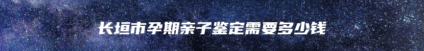 长垣市孕期亲子鉴定需要多少钱