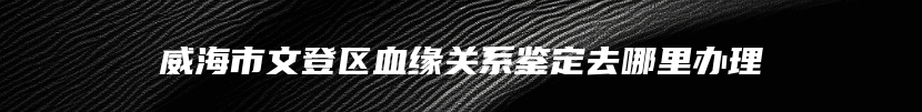 威海市文登区血缘关系鉴定去哪里办理