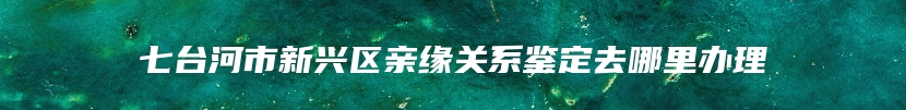 七台河市新兴区亲缘关系鉴定去哪里办理