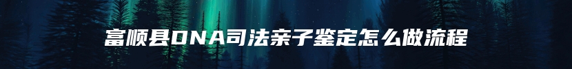富顺县DNA司法亲子鉴定怎么做流程