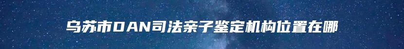 乌苏市DAN司法亲子鉴定机构位置在哪