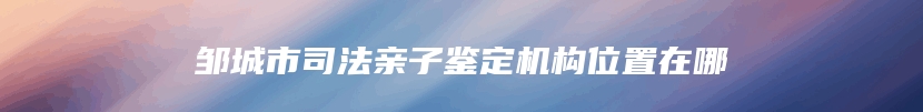 邹城市司法亲子鉴定机构位置在哪