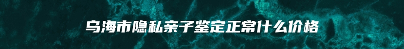 乌海市隐私亲子鉴定正常什么价格